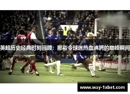 英超历史经典时刻回顾:那些令球迷热血沸腾的巅峰瞬间 英超历史经典时刻回顾:那些令球迷热血沸腾的巅峰瞬间