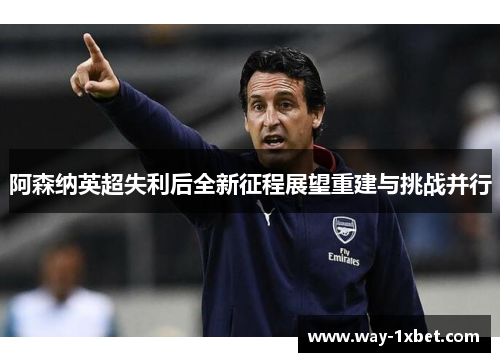 阿森纳英超失利后全新征程展望重建与挑战并行