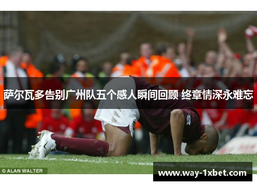 萨尔瓦多告别广州队五个感人瞬间回顾 终章情深永难忘 萨尔瓦多告别广州队五个感人瞬间回顾 终章情深永难忘