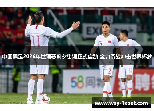 中国男足2026年世预赛前夕集训正式启动 全力备战冲击世界杯梦