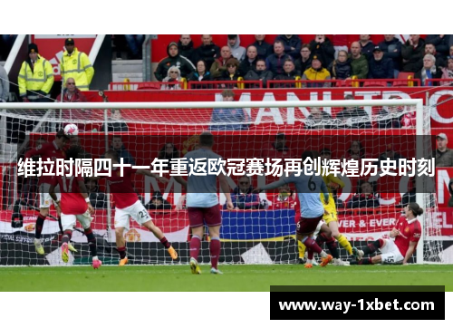 维拉时隔四十一年重返欧冠赛场再创辉煌历史时刻