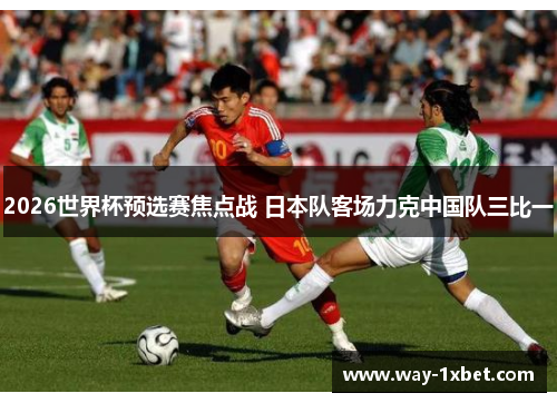 2026世界杯预选赛焦点战 日本队客场力克中国队三比一 2026世界杯预选赛焦点战 日本队客场力克中国队三比一